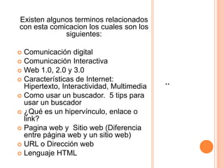 Existen algunos terminos relacionados
con esta comicacion los cuales son los
siguientes:

Comunicación digital
 Comunicación Interactiva
 Web 1.0, 2.0 y 3.0
 Características de Internet:
Hipertexto, Interactividad, Multimedia
 Como usar un buscador. 5 tips para
usar un buscador
 ¿Qué es un hipervínculo, enlace o
link?
 Pagina web y Sitio web (Diferencia
entre página web y un sitio web)
 URL o Dirección web
 Lenguaje HTML


:

 