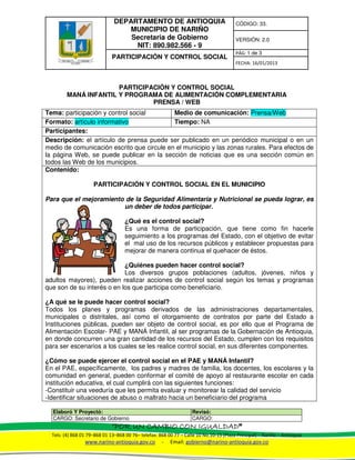 DEPARTAMENTO DE ANTIOQUIA
MUNICIPIO DE NARIÑO
Secretaria de Gobierno
NIT: 890.982.566 - 9
CÓDIGO: 33.
VERSIÓN: 2.0
PARTICIPACIÓN Y CONTROL SOCIAL
PÁG: 1 de 3
FECHA: 16/01/2013
Elaboró Y Proyectó: Revisó:
CARGO: Secretario de Gobierno CARGO:
“POR UN CAMBIO CON IGUALDADPOR UN CAMBIO CON IGUALDADPOR UN CAMBIO CON IGUALDADPOR UN CAMBIO CON IGUALDAD”
Tels: (4) 868 01 79–868 01 13–868 00 76– telefax: 868 00 77 – Calle 10 No.10-15 (Plaza Principal) – Nariño – Antioquia
www.narino-antioquia.gov.co - Email: gobierno@narino-antioquia.gov.co
PARTICIPACIÓN Y CONTROL SOCIAL
MANÁ INFANTIL Y PROGRAMA DE ALIMENTACIÓN COMPLEMENTARIA
PRENSA / WEB
Tema: participación y control social Medio de comunicación: Prensa/Web
Formato: artículo informativo Tiempo: NA
Participantes:
Descripción: el artículo de prensa puede ser publicado en un periódico municipal o en un
medio de comunicación escrito que circule en el municipio y las zonas rurales. Para efectos de
la página Web, se puede publicar en la sección de noticias que es una sección común en
todos las Web de los municipios.
Contenido:
PARTICIPACIÓN Y CONTROL SOCIAL EN EL MUNICIPIO
Para que el mejoramiento de la Seguridad Alimentaria y Nutricional se pueda lograr, es
un deber de todos participar.
¿Qué es el control social?
Es una forma de participación, que tiene como fin hacerle
seguimiento a los programas del Estado, con el objetivo de evitar
el mal uso de los recursos públicos y establecer propuestas para
mejorar de manera continua el quehacer de éstos.
¿Quiénes pueden hacer control social?
Los diversos grupos poblaciones (adultos, jóvenes, niños y
adultos mayores), pueden realizar acciones de control social según los temas y programas
que son de su interés o en los que participa como beneficiario.
¿A qué se le puede hacer control social?
Todos los planes y programas derivados de las administraciones departamentales,
municipales o distritales, así como el otorgamiento de contratos por parte del Estado a
Instituciones públicas, pueden ser objeto de control social, es por ello que el Programa de
Alimentación Escolar- PAE y MANÁ Infantil, al ser programas de la Gobernación de Antioquia,
en donde concurren una gran cantidad de los recursos del Estado, cumplen con los requisitos
para ser escenarios a los cuales se les realice control social, en sus diferentes componentes.
¿Cómo se puede ejercer el control social en el PAE y MANÁ Infantil?
En el PAE, específicamente, los padres y madres de familia, los docentes, los escolares y la
comunidad en general, pueden conformar el comité de apoyo al restaurante escolar en cada
institución educativa, el cual cumplirá con las siguientes funciones:
-Constituir una veeduría que les permita evaluar y monitorear la calidad del servicio
-Identificar situaciones de abuso o maltrato hacia un beneficiario del programa
 