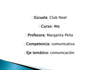 Escuela: Club Noel 
Curso: 4to 
Profesora: Margarita Peña 
Competencia: comunicativa 
Eje temático: comunicación 
 