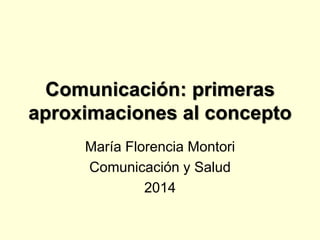 Comunicación: primeras 
aproximaciones al concepto 
María Florencia Montori 
Comunicación y Salud 
2014 
 