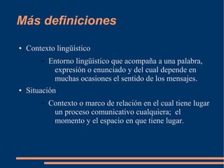 Más definiciones 
● Contexto lingüístico 
– Entorno lingüístico que acompaña a una palabra, 
expresión o enunciado y del cual depende en 
muchas ocasiones el sentido de los mensajes. 
● Situación 
– Contexto o marco de relación en el cual tiene lugar 
un proceso comunicativo cualquiera; el 
momento y el espacio en que tiene lugar. 
 