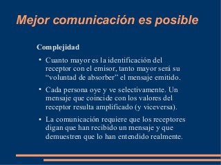 Mejor comunicación es posible 
Complejidad 
● Cuanto mayor es la identificación del 
receptor con el emisor, tanto mayor será su 
“voluntad de absorber” el mensaje emitido. 
● Cada persona oye y ve selectivamente. Un 
mensaje que coincide con los valores del 
receptor resulta amplificado (y viceversa). 
● La comunicación requiere que los receptores 
digan que han recibido un mensaje y que 
demuestren que lo han entendido realmente. 
 