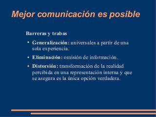 Mejor comunicación es posible 
Barreras y trabas 
● Generalización: universales a partir de una 
sola experiencia. 
● Eliminación: omisión de información. 
● Distorsión: transformación de la realidad 
percibida en una representación interna y que 
se asegura es la única opción verdadera. 
 