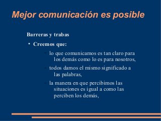 Mejor comunicación es posible 
Barreras y trabas 
● Creemos que: 
– lo que comunicamos es tan claro para 
los demás como lo es para nosotros, 
– todos damos el mismo significado a 
las palabras, 
– la manera en que percibimos las 
situaciones es igual a como las 
perciben los demás, 
 