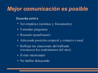 Mejor comunicación es posible 
Escucha activa 
● Ser empático (anímica y físicamente) 
● Formular preguntas 
● Resumir (parafrasear) 
● Adecuada posición corporal y contacto visual 
● Reflejar las emociones del hablante 
(reconocer los sentimientos del otro) 
● Evitar interrumpir 
● No hablar demasiado 
