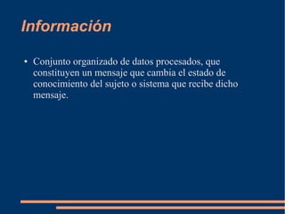 Información 
● Conjunto organizado de datos procesados, que 
constituyen un mensaje que cambia el estado de 
conocimiento del sujeto o sistema que recibe dicho 
mensaje. 
 