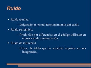 Ruido 
● Ruido técnico. 
– Originado en el mal funcionamiento del canal. 
● Ruido semántico. 
– Producido por diferencias en el código utilizado en 
el proceso de comunicación. 
● Ruido de influencia. 
– Efecto de tabús que la sociedad imprime en sus 
integrantes. 
 