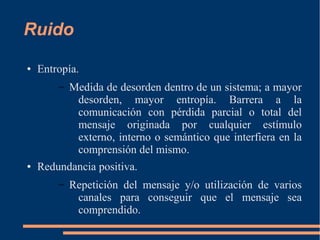 Ruido 
● Entropía. 
– Medida de desorden dentro de un sistema; a mayor 
desorden, mayor entropía. Barrera a la 
comunicación con pérdida parcial o total del 
mensaje originada por cualquier estímulo 
externo, interno o semántico que interfiera en la 
comprensión del mismo. 
● Redundancia positiva. 
– Repetición del mensaje y/o utilización de varios 
canales para conseguir que el mensaje sea 
comprendido. 
 