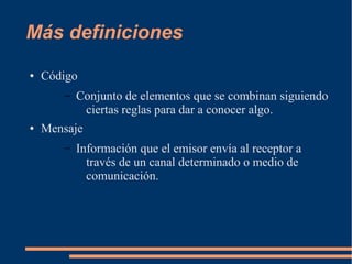 Más definiciones 
● Código 
– Conjunto de elementos que se combinan siguiendo 
ciertas reglas para dar a conocer algo. 
● Mensaje 
– Información que el emisor envía al receptor a 
través de un canal determinado o medio de 
comunicación. 
 
