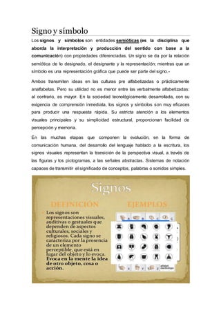 Signo y símbolo 
Los signos y símbolos son entidades semióticas (es la disciplina que 
aborda la interpretación y producción del sentido con base a la 
comunicación) con propiedades diferenciadas. Un signo se da por la relación 
semiótica de lo designado, el designante y la representación; mientras que un 
símbolo es una representación gráfica que puede ser parte del signo.- 
Ambos transmiten ideas en las culturas pre alfabetizadas o prácticamente 
analfabetas. Pero su utilidad no es menor entre las verbalmente alfabetizadas: 
al contrario, es mayor. En la sociedad tecnológicamente desarrollada, con su 
exigencia de comprensión inmediata, los signos y símbolos son muy eficaces 
para producir una respuesta rápida. Su estricta atención a los elementos 
visuales principales y su simplicidad estructural, proporcionan facilidad de 
percepción y memoria. 
En las muchas etapas que componen la evolución, en la forma de 
comunicación humana, del desarrollo del lenguaje hablado a la escritura, los 
signos visuales representan la transición de la perspectiva visual, a través de 
las figuras y los pictogramas, a las señales abstractas. Sistemas de notación 
capaces de transmitir el significado de conceptos, palabras o sonidos simples. 
 