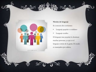 Niveles de lenguaje
Se conocen dos corrientes:
• Lenguaje popular o cotidiano
• Lenguaje erudito
El lenguaje mas popular lo dominan
muchas personas, ya que es el
lenguaje común de la gente. El erudo
es manejados por sabios,
 