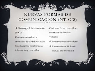  Tecnología de la información
(TICs):
Es un nuevo modelo de
enseñanza, de calidad para todos
los estudiantes, plataformas de
información y contenidos,
NUEVAS FORMAS DE
COMUNICACIÓN (NTIC´S)
Cualidades de los contenidos a
desarrollar en Procesos
Virtuales:
 Presentaciones innovadoras
 Presentaciones fáciles de
usar, de alta practicidad
 