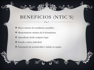 BENEFICIOS (NTIC´S)
 Mayor número de estudiantes atendidos
 Mantenimiento mínimo de la herramienta
 Aprendizaje desde cualquier lugar
 Estudio a ritmo individual
 Generación de asociatividad y trabajo en equipo
 