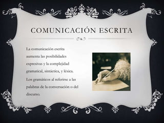 La comunicación escrita
aumenta las posibilidades
expresivas y la complejidad
gramatical, sintáctica, y léxica.
Los gramáticos al referirse a las
palabras de la conversación o del
discurso.
COMUNICACIÓN ESCRITA
 