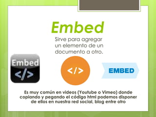 Embed
Sirve para agregar
un elemento de un
documento a otro.
Es muy común en videos (Youtube o Vimeo) donde
copiando y pegando el código html podemos disponer
de ellos en nuestra red social, blog entre otro
 