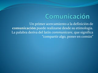 Un primer acercamiento a la definición de
comunicación puede realizarse desde su etimología.
La palabra deriva del latín communicare, que significa
“compartir algo, poner en común”
 