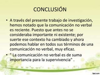 CONCLUSIÓN
• A través del presente trabajo de investigación,
hemos notado que la comunicación no verbal
es reciente. Puesto que antes no se
consideraba importante ni existente; por
suerte ese contexto ha cambiado y ahora
podemos hablar en todos sus términos de una
comunicación no verbal, muy eficaz.
• " La comunicación no verbal es de suma
importancia para la supervivencia" .
 