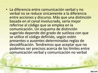 • La diferencia entre comunicación verbal y no
verbal no se reduce únicamente a la diferencia
entre acciones y discurso. Más que una distinción
basada en el canal involucrado, sería mejor
referirse al código que se emplea en la
comunicación. Un esquema de distinción
sugerido depende del grado de sutileza con que
se utilice el código definido, según estén
presentes o ausentes determinadas reglas de
decodificación. Tendremos que aceptar que no
podemos ser precisos acerca de los límites entre
comunicación verbal y comunicación no verbal
 