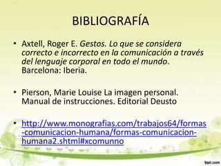 BIBLIOGRAFÍA
• Axtell, Roger E. Gestos. Lo que se considera
correcto e incorrecto en la comunicación a través
del lenguaje corporal en todo el mundo.
Barcelona: Iberia.
• Pierson, Marie Louise La imagen personal.
Manual de instrucciones. Editorial Deusto
• http://www.monografias.com/trabajos64/formas
-comunicacion-humana/formas-comunicacion-
humana2.shtml#xcomunno
 