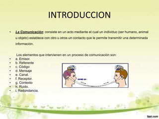 INTRODUCCION
• La Comunicación: consiste en un acto mediante el cual un individuo (ser humano, animal
u objeto) establece con otro u otros un contacto que le permite transmitir una determinada
información.
Los elementos que intervienen en un proceso de comunicación son:
• a. Emisor.
• b. Referente
• c. Código
• d. Mensaje
• e. Canal.
• f. Receptor.
• g. Contexto
• h. Ruido.
• i. Redundancia.
 