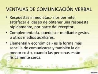 VENTAJAS DE COMUNICACIÓN VERBAL
• Respuestas inmediatas.- nos permite
satisfacer el deseo de obtener una respuesta
rápidamente, por parte del receptor.
• Complementada.-puede ser mediante gestos
u otros medios auxiliares.
• Elemental y económica.- es la forma más
sencilla de comunicarse y también la de
menor costo, cuando las personas están
físicamente cerca.
 