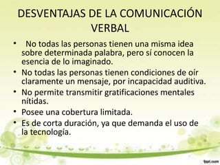 DESVENTAJAS DE LA COMUNICACIÓN
VERBAL
• No todas las personas tienen una misma idea
sobre determinada palabra, pero sí conocen la
esencia de lo imaginado.
• No todas las personas tienen condiciones de oír
claramente un mensaje, por incapacidad auditiva.
• No permite transmitir gratificaciones mentales
nítidas.
• Posee una cobertura limitada.
• Es de corta duración, ya que demanda el uso de
la tecnología.
 