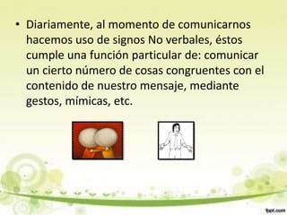 • Diariamente, al momento de comunicarnos
hacemos uso de signos No verbales, éstos
cumple una función particular de: comunicar
un cierto número de cosas congruentes con el
contenido de nuestro mensaje, mediante
gestos, mímicas, etc.
 