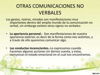 OTRAS COMUNICACIONES NO
VERBALES
Los gestos, rostros, miradas son manifestaciones muy
importantes dentro del amplio mundo de la comunicación no
verbal, sin embargo existen otros signos no verbales:
• La apariencia personal.- Son manifestaciones de nuestra
apariencia exterior, es decir de la forma como nos vestimos, y
a través de ello queremos comunicar algo.
• Las conductas inconscientes.-Lo expresamos cuando
hacemos algunas acciones sin darnos cuenta, y estas,
comunican el estado emocional en el cual nos encontramos.
 