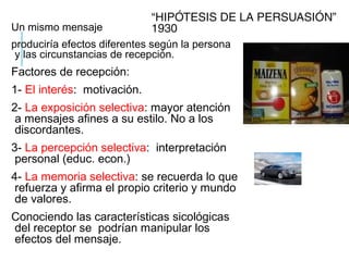 “HIPÓTESIS DE LA PERSUASIÓN”
1930Un mismo mensaje
produciría efectos diferentes según la persona
y las circunstancias de recepción.
Factores de recepción:
1- El interés: motivación.
2- La exposición selectiva: mayor atención
a mensajes afines a su estilo. No a los
discordantes.
3- La percepción selectiva: interpretación
personal (educ. econ.)
4- La memoria selectiva: se recuerda lo que
refuerza y afirma el propio criterio y mundo
de valores.
Conociendo las características sicológicas
del receptor se podrían manipular los
efectos del mensaje.
 