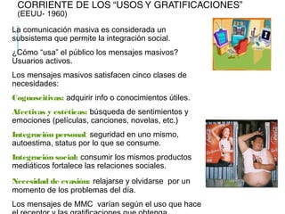 CORRIENTE DE LOS “USOS Y GRATIFICACIONES”
(EEUU- 1960)
La comunicación masiva es considerada un
subsistema que permite la integración social.
¿Cómo “usa” el público los mensajes masivos?
Usuarios activos.
Los mensajes masivos satisfacen cinco clases de
necesidades:
Cognoscitivas: adquirir info o conocimientos útiles.
Afectivas y estéticas: búsqueda de sentimientos y
emociones (películas, canciones, novelas, etc.)
Integración personal: seguridad en uno mismo,
autoestima, status por lo que se consume.
Integración social: consumir los mismos productos
mediáticos fortalece las relaciones sociales.
Necesidad de evasión: relajarse y olvidarse por un
momento de los problemas del día.
Los mensajes de MMC varían según el uso que hace
 