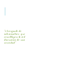AUNQUE NO HABLEMOS…
ES IMPOSIBLE NO
COMUNICAR.
Podemos definir la
comunicación como
“e lco njunto de
inte rcam bio s q ue
co nstituye n la re d
discursiva de una
so cie dad”
Conceptos claves:
Enunciador: emisor.
Enunciatario: receptor.
Texto: unidad de análisis que se
toma para estudiar (película,
costumbres, leyendas,
vestimenta, etc)
Discurso: sentido que adquiere
el texto cuando es interpretado
en un contexto. Sentido social
de un texto.
 