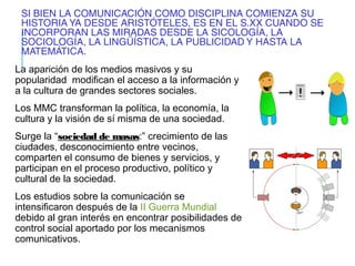 SI BIEN LA COMUNICACIÓN COMO DISCIPLINA COMIENZA SU
HISTORIA YA DESDE ARISTÓTELES, ES EN EL S.XX CUANDO SE
INCORPORAN LAS MIRADAS DESDE LA SICOLOGÍA, LA
SOCIOLOGÍA, LA LINGÜÍSTICA, LA PUBLICIDAD Y HASTA LA
MATEMÁTICA.
La aparición de los medios masivos y su
popularidad modifican el acceso a la información y
a la cultura de grandes sectores sociales.
Los MMC transforman la política, la economía, la
cultura y la visión de sí misma de una sociedad.
Surge la “sociedad de masas:” crecimiento de las
ciudades, desconocimiento entre vecinos,
comparten el consumo de bienes y servicios, y
participan en el proceso productivo, político y
cultural de la sociedad.
Los estudios sobre la comunicación se
intensificaron después de la II Guerra Mundial
debido al gran interés en encontrar posibilidades de
control social aportado por los mecanismos
comunicativos.
 