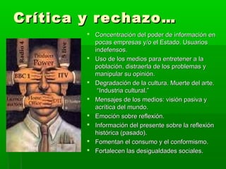 Crítica y rechazo…Crítica y rechazo…
 Concentración del poder de información enConcentración del poder de información en
pocas empresas y/o el Estado. Usuariospocas empresas y/o el Estado. Usuarios
indefensos.indefensos.
 Uso de los medios para entretener a laUso de los medios para entretener a la
población, distraerla de los problemas ypoblación, distraerla de los problemas y
manipular su opinión.manipular su opinión.
 Degradación de la cultura. Muerte del arte.Degradación de la cultura. Muerte del arte.
“Industria cultural.”“Industria cultural.”
 Mensajes de los medios: visión pasiva yMensajes de los medios: visión pasiva y
acrítica del mundo.acrítica del mundo.
 Emoción sobre reflexión.Emoción sobre reflexión.
 Información del presente sobre la reflexiónInformación del presente sobre la reflexión
histórica (pasado).histórica (pasado).
 Fomentan el consumo y el conformismo.Fomentan el consumo y el conformismo.
 Fortalecen las desigualdades sociales.Fortalecen las desigualdades sociales.
 