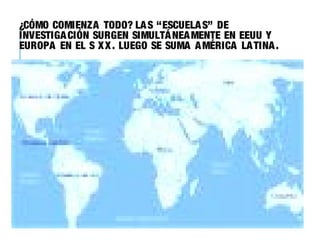 ¿CÓMO COMIENZA TODO? LAS “ESCUELAS” DE
INVESTIGACIÓN SURGEN SIMULTÁNEAMENTE EN EEUU Y
EUROPA EN EL S XX. LUEGO SE SUMA AMÉRICA LATINA.
Escuela norteamericana:
Mass Communication Research.
Escuela europea:
Escuela de Frankfurt
Centro de Estudios Culturales de Birmingham.
Escuela latinoamericana: Teoría
de la dependencia.
 