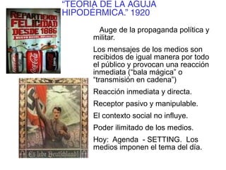 “TEORÍA DE LA AGUJA
HIPODÉRMICA.” 1920
Auge de la propaganda política y
militar.
Los mensajes de los medios son
recibidos de igual manera por todo
el público y provocan una reacción
inmediata (“bala mágica” o
“transmisión en cadena”)
Reacción inmediata y directa.
Receptor pasivo y manipulable.
El contexto social no influye.
Poder ilimitado de los medios.
Hoy: Agenda - SETTING. Los
medios imponen el tema del día.
 