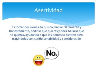 Es tomar decisiones en tu vida, hablar claramente y
honestamente, pedir lo que quieras y decir NO a lo que
no quieras, ayudando a que los demás se sientan bien,
tratándoles con cariño, amabilidad y consideración
Asertividad
 