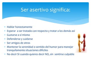  Hablar honestamente
 Esperar a ser tratado con respecto y tratar a los demás así
 Gustarse a sí mismo
 Defenderse y cuidarse
 Ser amigos de otros
 Mantener la serenidad o sentido del humor para manejar
tranquilamente situaciones difíciles
 No decir SI cuando quieres decir NO, sin sentirse culpable
Ser asertivo significa:
 
