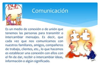 Es un medio de conexión o de unión que
tenemos las personas para transmitir o
intercambiar mensajes. Es decir, que
cada vez que nos comunicamos con
nuestros familiares, amigos, compañeros
de trabajo, clientes, etc., lo que hacemos
es establecer una conexión con ellos con
el fin de dar, recibir o intercambiar ideas,
información o algún significado.
Comunicación
 