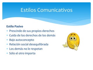 Estilo Pasivo
 Prescinde de sus propios derechos
 Cuida de los derechos de los demás
 Bajo autoconcepto
 Relación social desequilibrada
 Los demás no le respetan
 Sólo el otro importa
Estilos Comunicativos
 