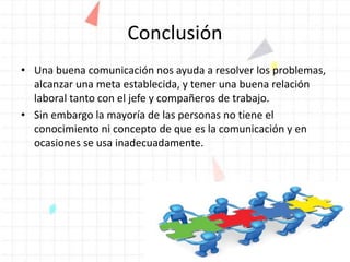 Conclusión
• Una buena comunicación nos ayuda a resolver los problemas,
alcanzar una meta establecida, y tener una buena relación
laboral tanto con el jefe y compañeros de trabajo.
• Sin embargo la mayoría de las personas no tiene el
conocimiento ni concepto de que es la comunicación y en
ocasiones se usa inadecuadamente.
 