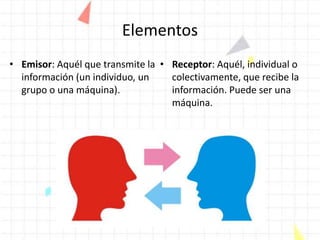 Elementos
• Emisor: Aquél que transmite la
información (un individuo, un
grupo o una máquina).
• Receptor: Aquél, individual o
colectivamente, que recibe la
información. Puede ser una
máquina.
 