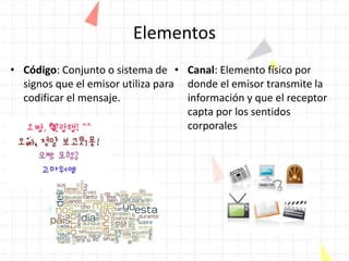 Elementos
• Código: Conjunto o sistema de
signos que el emisor utiliza para
codificar el mensaje.
• Canal: Elemento físico por
donde el emisor transmite la
información y que el receptor
capta por los sentidos
corporales
 