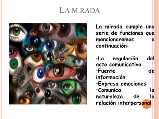 LA MIRADA
La mirada cumple una
serie de funciones que
mencionaremos a
continuación:
•La regulación del
acto comunicativo
•Fuente de
información
•Expresa emociones
•Comunica la
naturaleza de la
relación interpersonal
 
