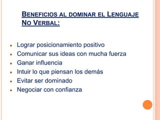 Lograr posicionamiento positivo
Comunicar sus ideas con mucha fuerza
Ganar influencia
Intuir lo que piensan los demás
Evitar ser dominado
Negociar con confianza
BENEFICIOS AL DOMINAR EL LENGUAJE
NO VERBAL:
 