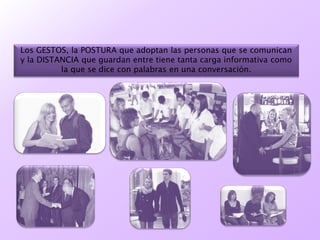 Los GESTOS, la POSTURA que adoptan las personas que se comunican
y la DISTANCIA que guardan entre tiene tanta carga informativa como
la que se dice con palabras en una conversación.
 