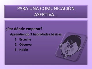 PARA UNA COMUNICACIÓN
ASERTIVA…
¿Por dónde empezar?
Aprendiendo 3 habilidades básicas:
1. Escuche
2. Observe
3. Hable
 