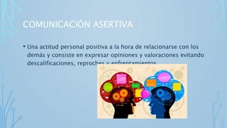 COMUNICACIÓN ASERTIVA
• Una actitud personal positiva a la hora de relacionarse con los
demás y consiste en expresar opiniones y valoraciones evitando
descalificaciones, reproches y enfrentamientos.
 