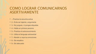 COMO LOGRAR COMUNICARNOS
ASERTIVAMENTE
• .- Practica la escucha activa
• 2.- Evita ser tajante y argumenta
• 3.- No juzgues, ni pongas etiquetas
• 4.- Habla en primera persona
• 5.- Practica el autoconocimiento
• 6.- Utiliza el lenguaje extraverbal
• 7.- Mantén a raya tus emociones
• 8.- Sé empático
• 9.- Sé adecuado
 