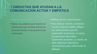 CONDUCTAS QUE AYUDAN A LA
COMUNICACIÓN ACTIVA Y EMPÁTICA
• Respuestas mínimas
• Basta una palabra para mostrar al
interlocutor que se tiene interés en
la conversación y nos gustaría que
continuase.
• Reflejo de los sentimientos
• Para indicar interés y atención
resulta imprescindible reflejar
los sentimientos que ha
expresado la persona. A veces,
las personas describen
solamente acciones y a través de
ellas debemos identificar
sentimientos para reformular el
diálogo.
 