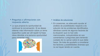 • Preguntas o afirmaciones con
respuesta abierta
• Lo que propicia la oportunidad de
continuar la conversación. Si se desea
obtener más información sobre un tema
específico suele ser útil repetir la frase
clave dándole a la persona oportunidad
para comentar más.
• Análisis de soluciones
• En ocasiones, es adecuado ayudar al
análisis de posibilidades respecto a la
solución de los problemas identificados,
dándose cuenta de algunos factores de
la situación que no han sido
mencionados, incluyéndolos en sus
comentarios o preguntas pero teniendo
cuidado de no opinar sobre lo que debe
hacer. Se trata de ayudarlo a considerar
los factores y posibilidades diversas que
no se hayan tenido en cuenta.
 